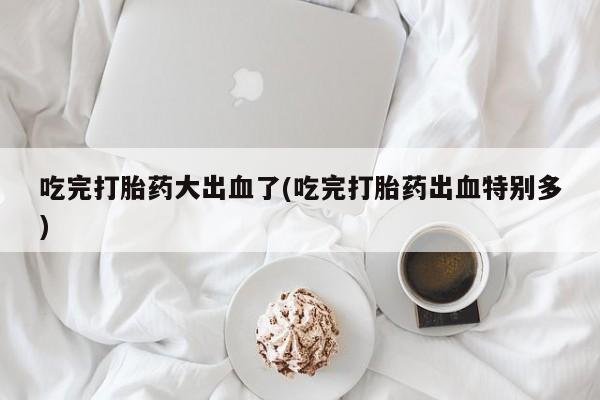 流产药购买微信吃完打胎药大出血了(吃完打胎药出血特别多)
