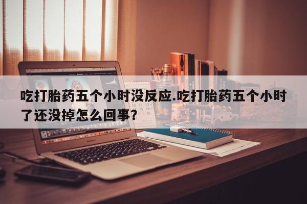 流产药购买微信吃打胎药五个小时没反应.吃打胎药五个小时了还没掉怎么回事？
