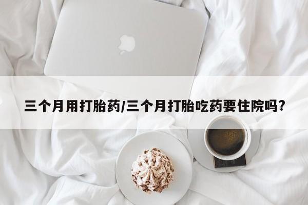 流产药购买微信三个月用打胎药/三个月打胎吃药要住院吗?