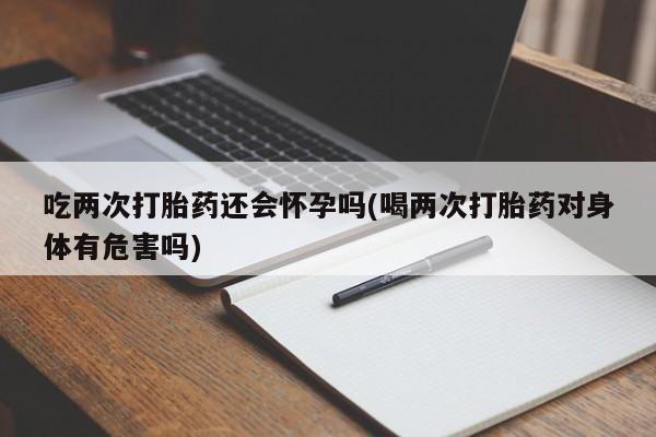 流产药购买微信吃两次打胎药还会怀孕吗(喝两次打胎药对身体有危害吗)