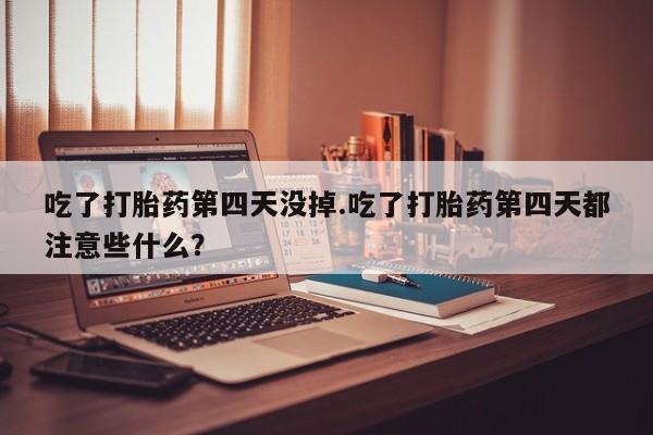 流产药购买微信吃了打胎药第四天没掉.吃了打胎药第四天都注意些什么？
