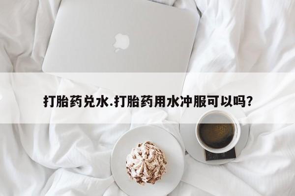 流产药购买微信打胎药兑水.打胎药用水冲服可以吗？