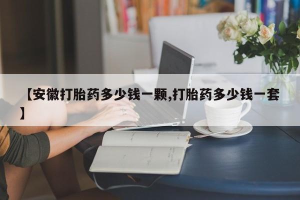 流产药购买微信【安徽打胎药多少钱一颗,打胎药多少钱一套】