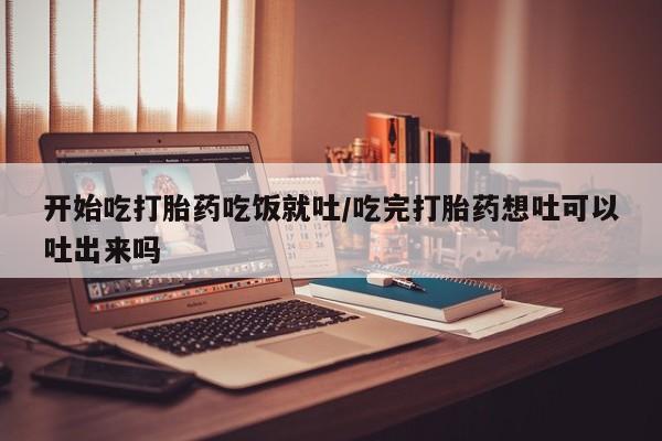 流产药购买微信开始吃打胎药吃饭就吐/吃完打胎药想吐可以吐出来吗