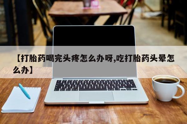 流产药购买微信【打胎药喝完头疼怎么办呀,吃打胎药头晕怎么办】