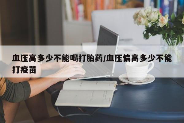 流产药购买微信血压高多少不能喝打胎药/血压偏高多少不能打疫苗