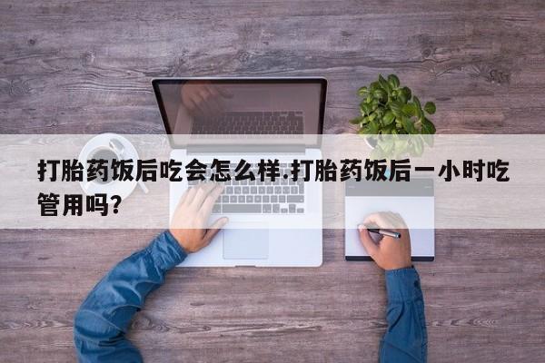 流产药购买微信打胎药饭后吃会怎么样.打胎药饭后一小时吃管用吗？