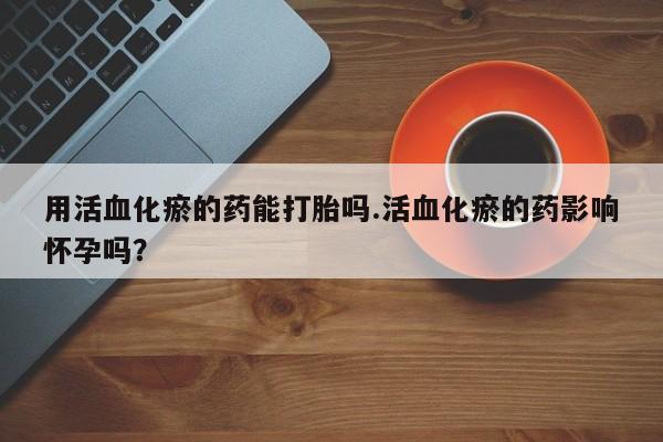 流产药购买微信用活血化瘀的药能打胎吗.活血化瘀的药影响怀孕吗？