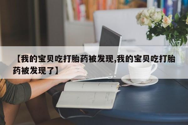 流产药购买微信【我的宝贝吃打胎药被发现,我的宝贝吃打胎药被发现了】