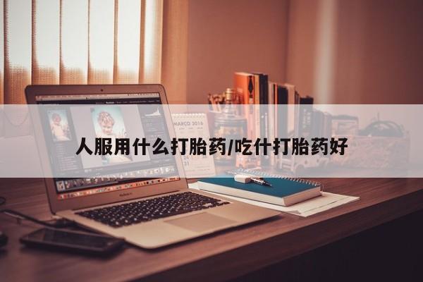 流产药购买微信人服用什么打胎药/吃什打胎药好
