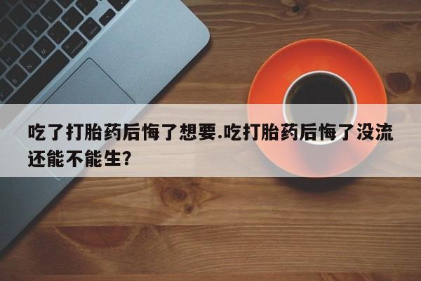 流产药购买微信吃了打胎药后悔了想要.吃打胎药后悔了没流还能不能生？