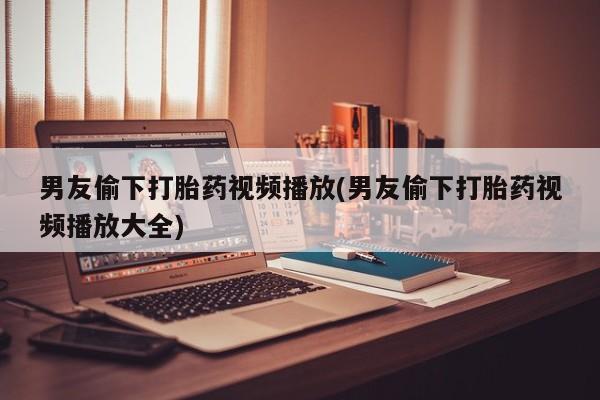 流产药购买微信男友偷下打胎药视频播放(男友偷下打胎药视频播放大全)
