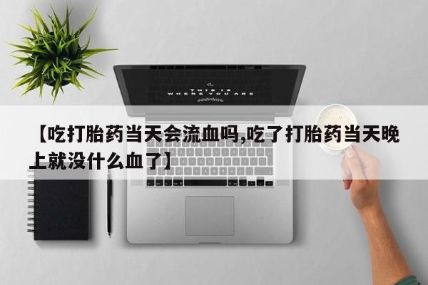 流产药购买微信【吃打胎药当天会流血吗,吃了打胎药当天晚上就没什么血了】