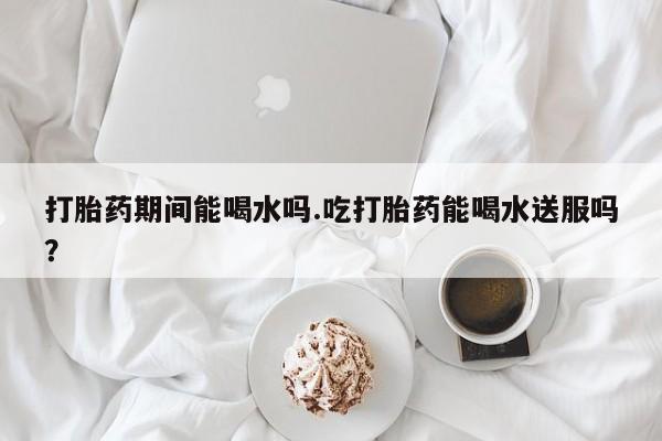 流产药购买微信打胎药期间能喝水吗.吃打胎药能喝水送服吗？