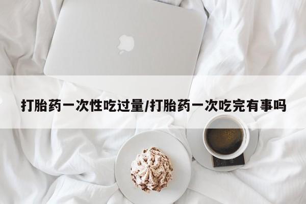 流产药购买微信打胎药一次性吃过量/打胎药一次吃完有事吗