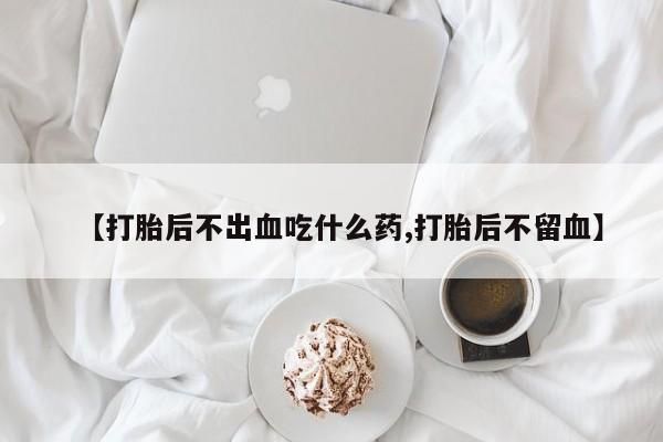 流产药购买微信【打胎后不出血吃什么药,打胎后不留血】