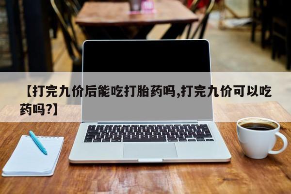 流产药购买微信【打完九价后能吃打胎药吗,打完九价可以吃药吗?】