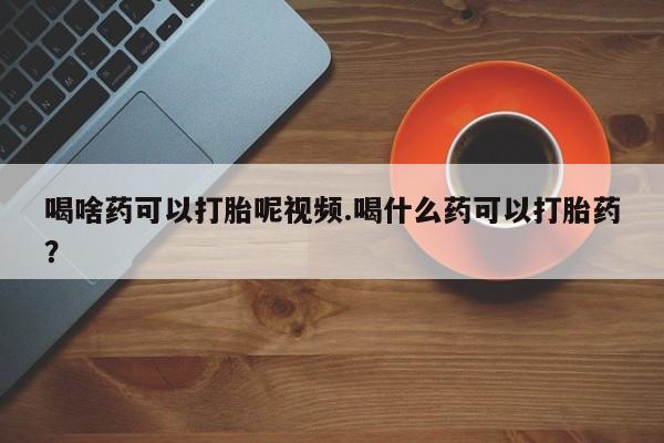 流产药购买微信喝啥药可以打胎呢视频.喝什么药可以打胎药？