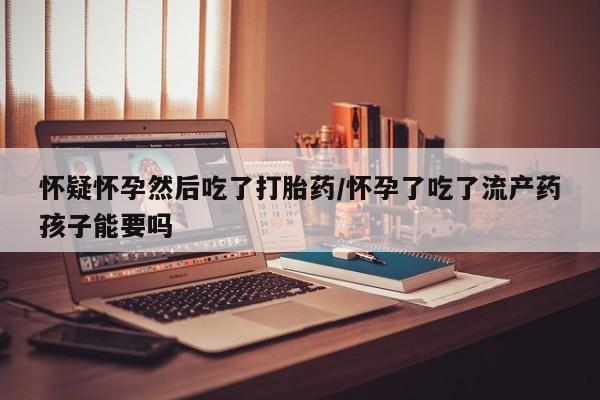 流产药购买微信怀疑怀孕然后吃了打胎药/怀孕了吃了流产药孩子能要吗