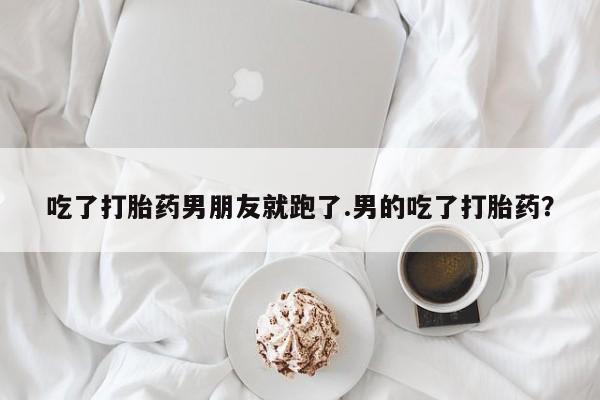 流产药购买微信吃了打胎药男朋友就跑了.男的吃了打胎药？