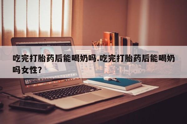 流产药购买微信吃完打胎药后能喝奶吗.吃完打胎药后能喝奶吗女性？