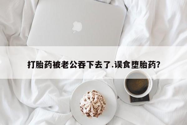 流产药购买微信打胎药被老公吞下去了.误食堕胎药？