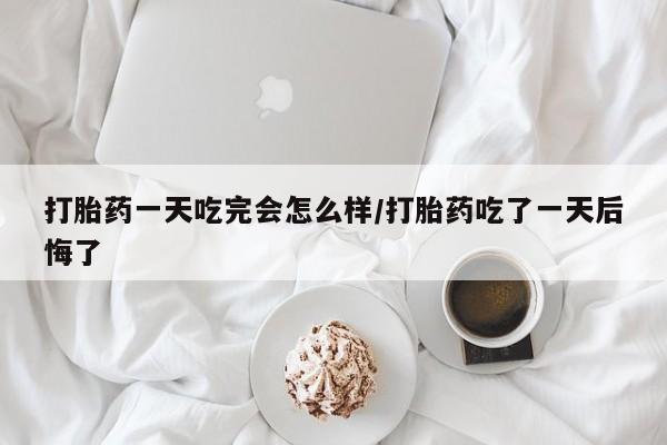 流产药购买微信打胎药一天吃完会怎么样/打胎药吃了一天后悔了