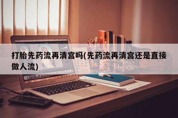 流产药购买微信打胎先药流再清宫吗(先药流再清宫还是直接做人流)