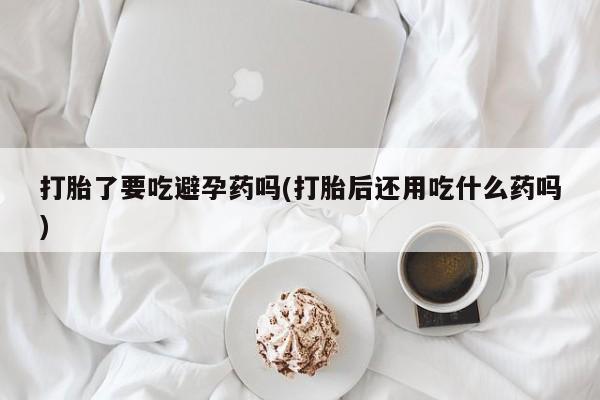 流产药购买微信打胎了要吃避孕药吗(打胎后还用吃什么药吗)