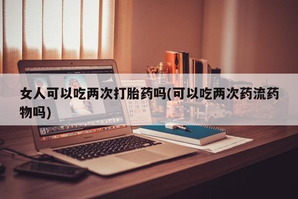 流产药购买微信女人可以吃两次打胎药吗(可以吃两次药流药物吗)
