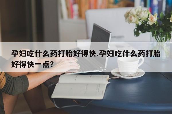 流产药购买微信孕妇吃什么药打胎好得快.孕妇吃什么药打胎好得快一点？