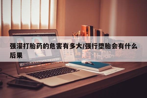 流产药购买微信强灌打胎药的危害有多大/强行堕胎会有什么后果