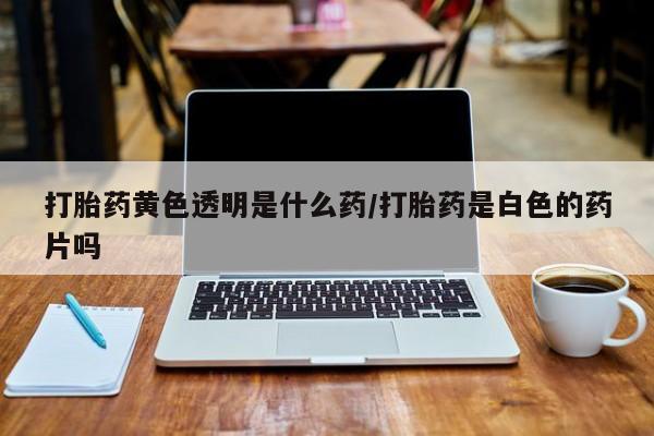 流产药购买微信打胎药黄色透明是什么药/打胎药是白色的药片吗