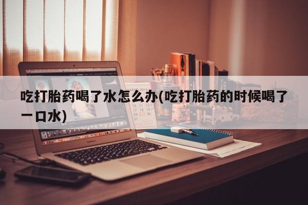 流产药购买微信吃打胎药喝了水怎么办(吃打胎药的时候喝了一口水)