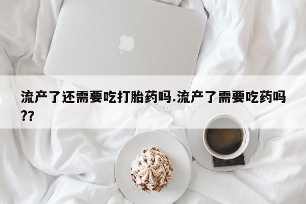 流产药购买微信流产了还需要吃打胎药吗.流产了需要吃药吗?？