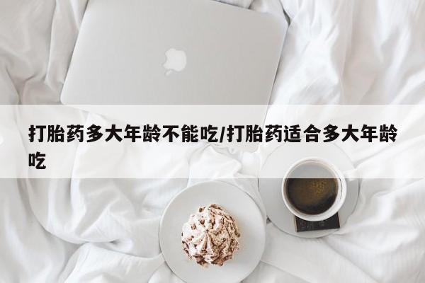 流产药购买微信打胎药多大年龄不能吃/打胎药适合多大年龄吃