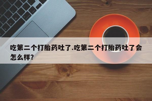 流产药购买微信吃第二个打胎药吐了.吃第二个打胎药吐了会怎么样？