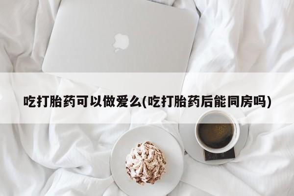 流产药购买微信吃打胎药可以做爱么(吃打胎药后能同房吗)