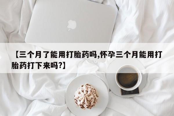 流产药购买微信【三个月了能用打胎药吗,怀孕三个月能用打胎药打下来吗?】