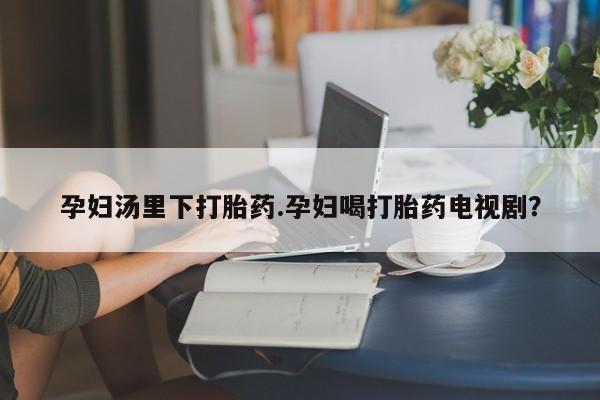 流产药购买微信孕妇汤里下打胎药.孕妇喝打胎药电视剧？