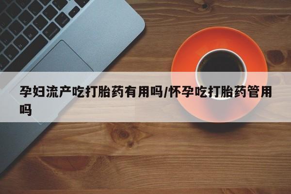 流产药购买微信孕妇流产吃打胎药有用吗/怀孕吃打胎药管用吗