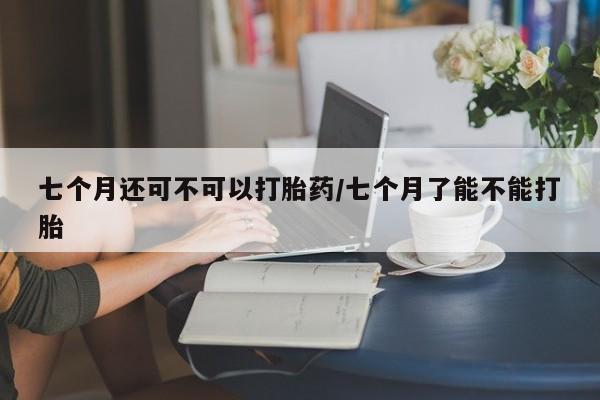 流产药购买微信七个月还可不可以打胎药/七个月了能不能打胎