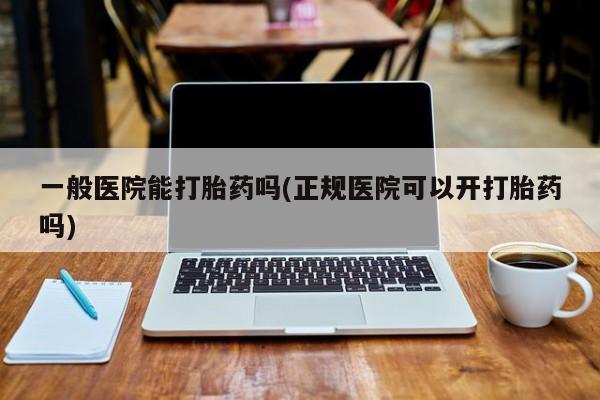 流产药购买微信一般医院能打胎药吗(正规医院可以开打胎药吗)