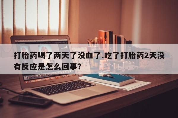 流产药购买微信打胎药喝了两天了没血了.吃了打胎药2天没有反应是怎么回事？