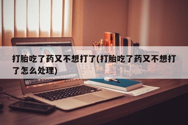 流产药购买微信打胎吃了药又不想打了(打胎吃了药又不想打了怎么处理)