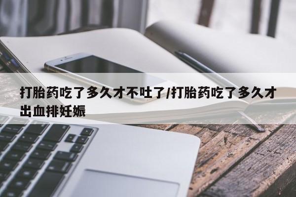 流产药购买微信打胎药吃了多久才不吐了/打胎药吃了多久才出血排妊娠