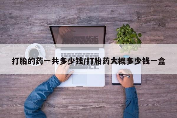 流产药购买微信打胎的药一共多少钱/打胎药大概多少钱一盒