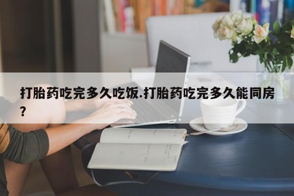 流产药购买微信打胎药吃完多久吃饭.打胎药吃完多久能同房？