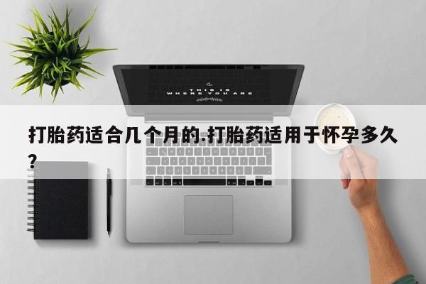 流产药购买微信打胎药适合几个月的.打胎药适用于怀孕多久？