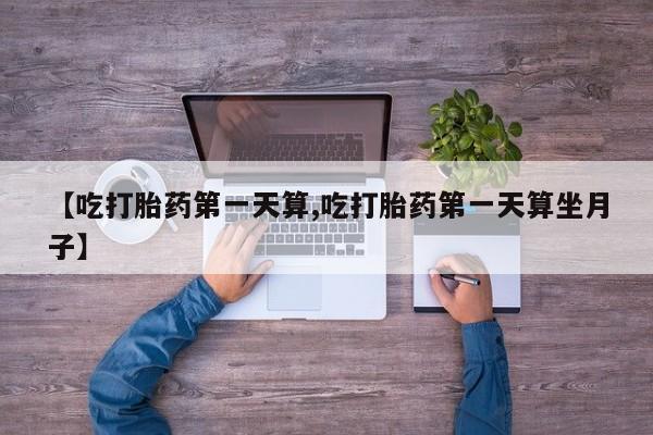 流产药购买微信【吃打胎药第一天算,吃打胎药第一天算坐月子】